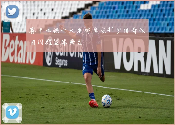 赛季回顾十大老将盘点41岁传奇依旧闪耀篮球舞台