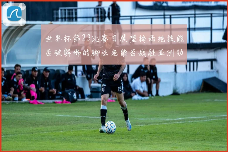 世界杯第23比赛日展望梅西绝技能否破解佛的脚法老能否战胜亚洲劲旅