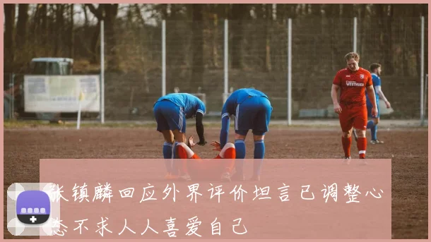 张镇麟回应外界评价坦言已调整心态不求人人喜爱自己