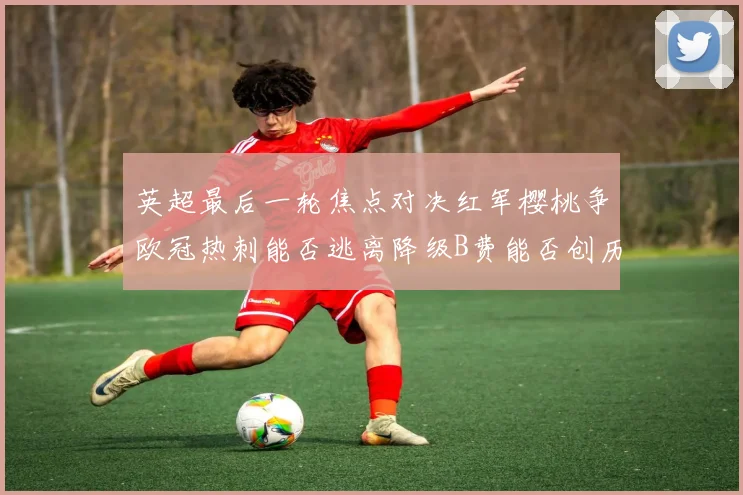 英超最后一轮焦点对决红军樱桃争欧冠热刺能否逃离降级B费能否创历史新高