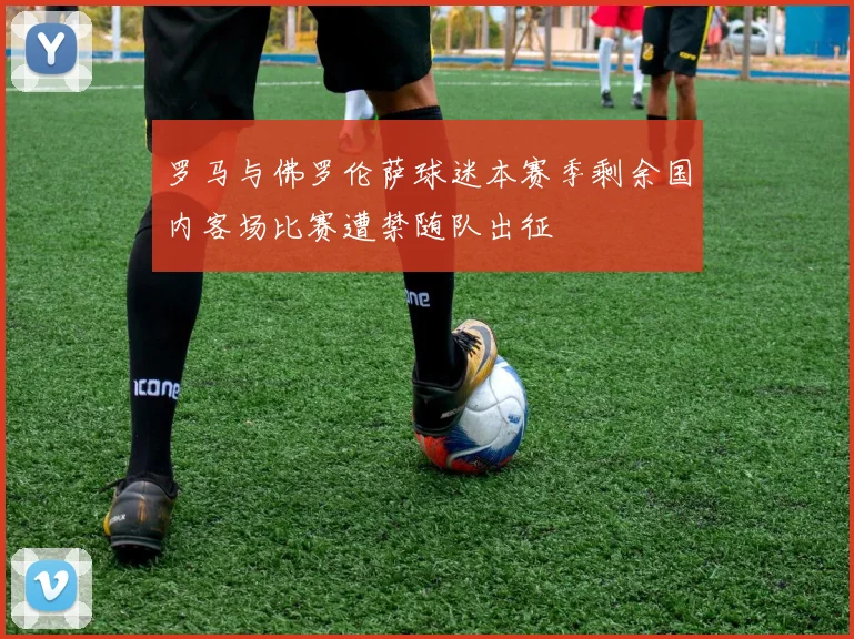 罗马与佛罗伦萨球迷本赛季剩余国内客场比赛遭禁随队出征