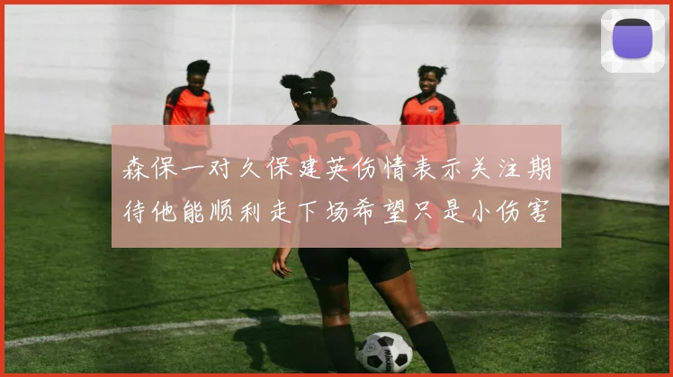 森保一对久保建英伤情表示关注期待他能顺利走下场希望只是小伤害
