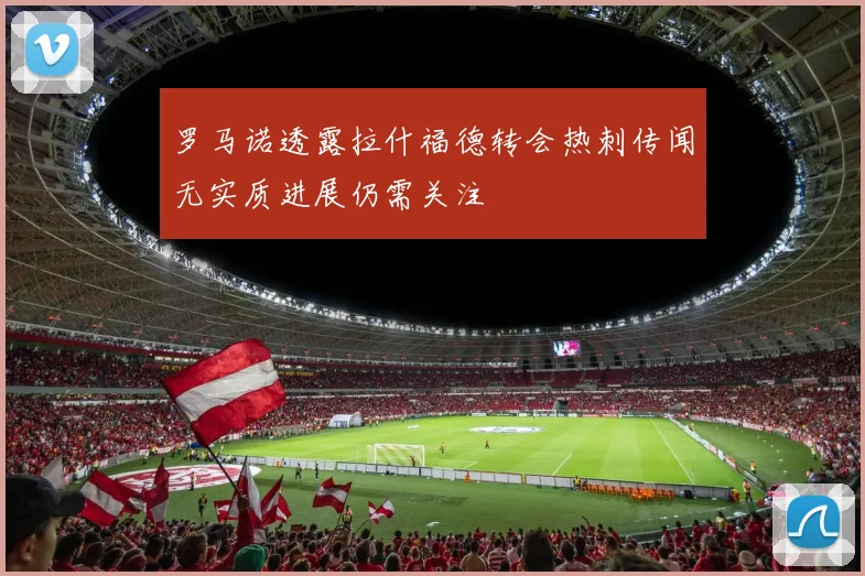 罗马诺透露拉什福德转会热刺传闻无实质进展仍需关注