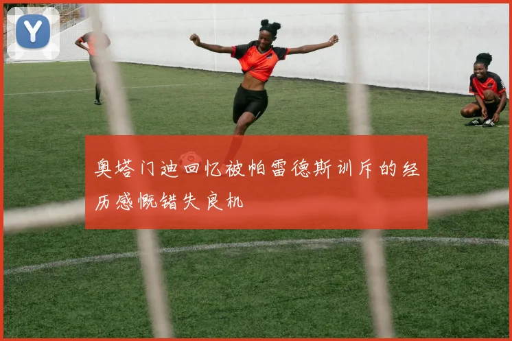 奥塔门迪回忆被帕雷德斯训斥的经历感慨错失良机