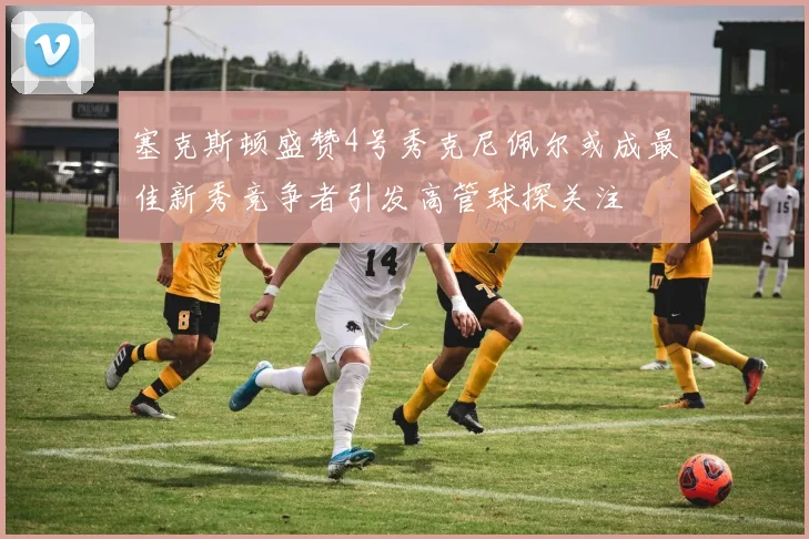 塞克斯顿盛赞4号秀克尼佩尔或成最佳新秀竞争者引发高管球探关注
