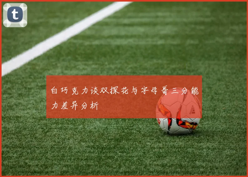 白巧克力谈双探花与字母哥三分能力差异分析
