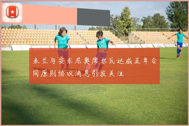 米兰与安东尼奥席尔瓦达成五年合同原则协议消息引发关注