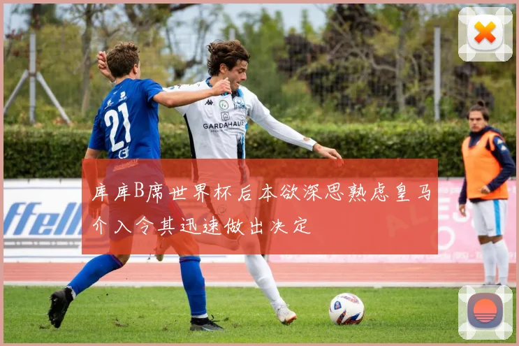 库库B席世界杯后本欲深思熟虑皇马介入令其迅速做出决定