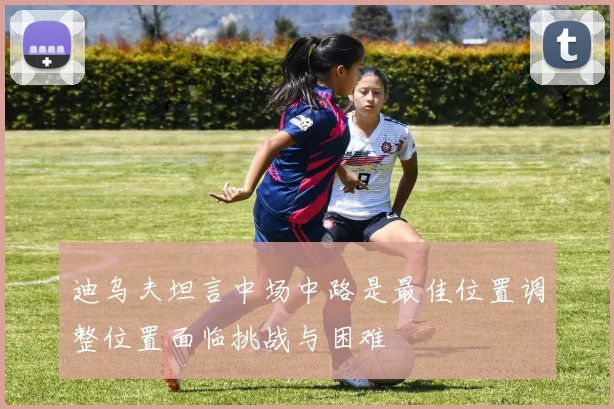 迪乌夫坦言中场中路是最佳位置调整位置面临挑战与困难