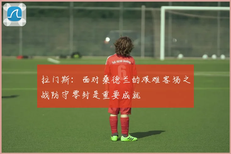 拉门斯：面对桑德兰的艰难客场之战防守零封是重要成就
