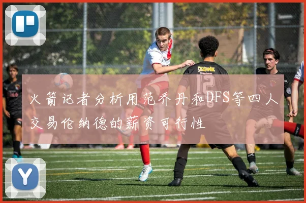 火箭记者分析用范乔丹和DFS等四人交易伦纳德的薪资可行性