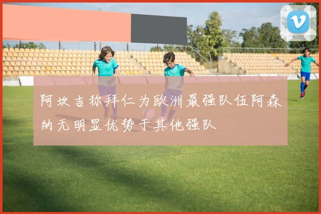 阿坎吉称拜仁为欧洲最强队伍阿森纳无明显优势于其他强队