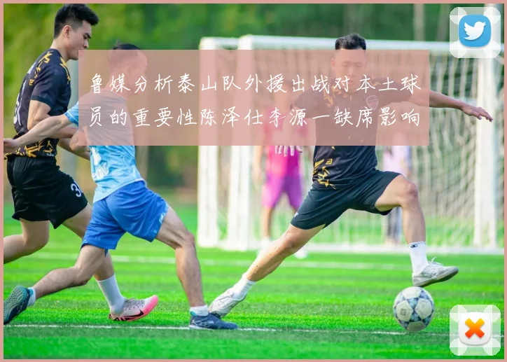 鲁媒分析泰山队外援出战对本土球员的重要性陈泽仕李源一缺席影响显著