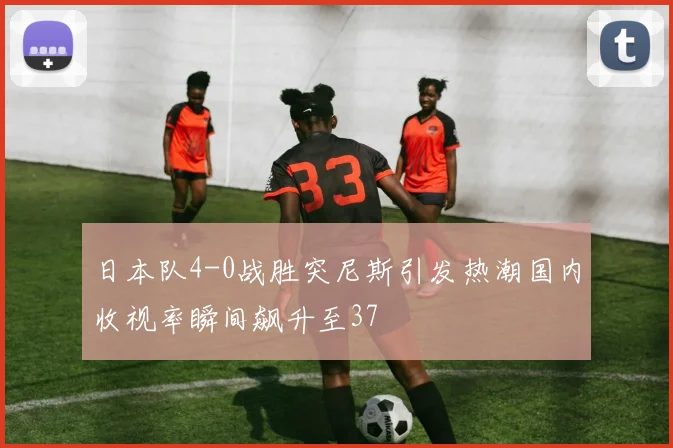 日本队4-0战胜突尼斯引发热潮国内收视率瞬间飙升至37
