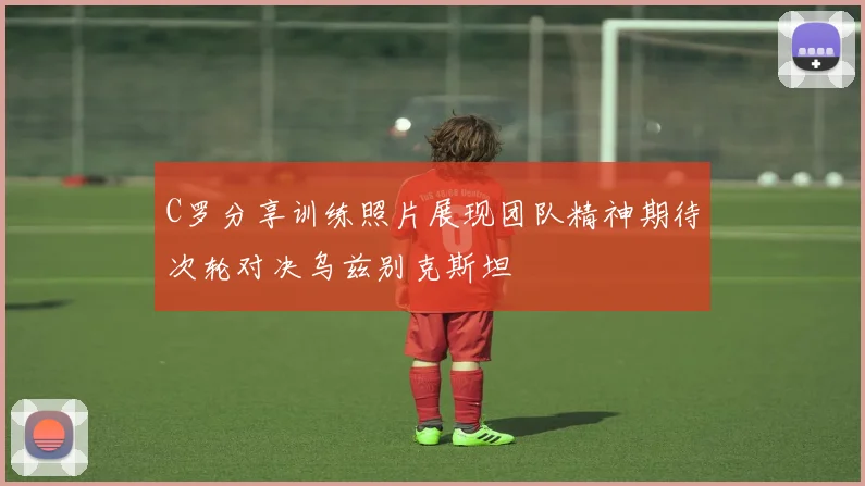 C罗分享训练照片展现团队精神期待次轮对决乌兹别克斯坦