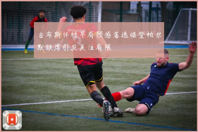 吉布斯怀特早有预感落选福登帕尔默缺席引发关注有限