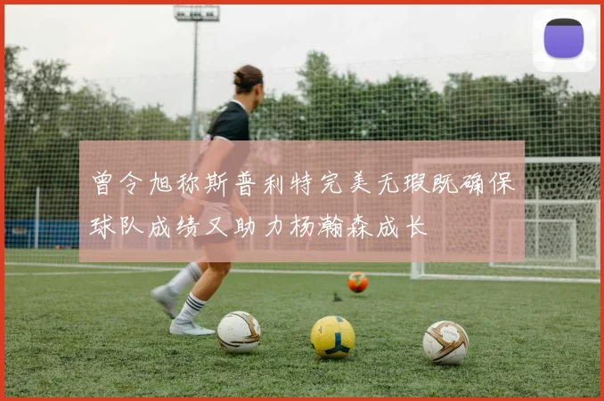 曾令旭称斯普利特完美无瑕既确保球队成绩又助力杨瀚森成长